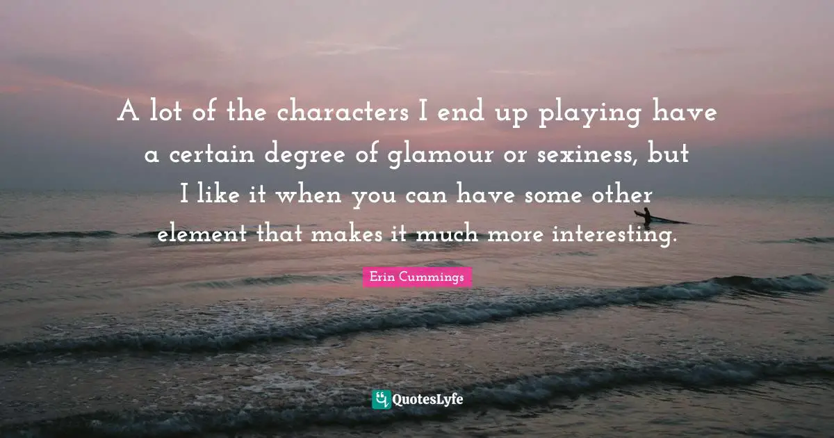 A lot of the characters I end up playing have a certain degree of glamour or sexiness, but I like it when you can have some other element that makes it much more interesting.