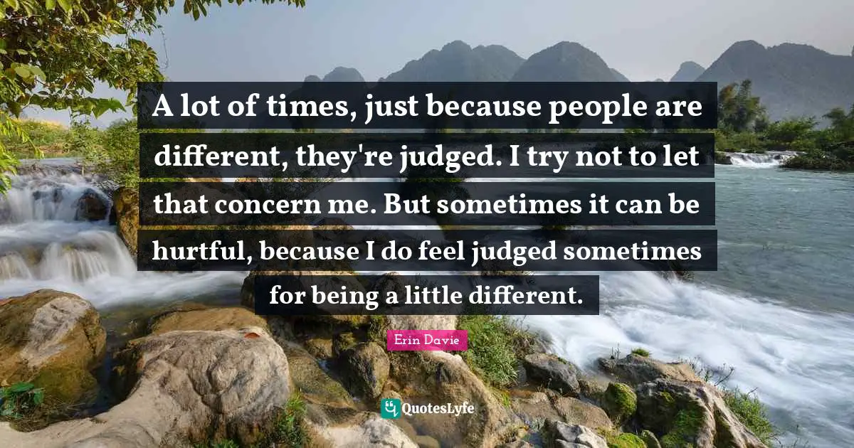 A lot of times, just because people are different, they're judged. I try not to let that concern me. But sometimes it can be hurtful, because I do feel judged sometimes for being a little different.
