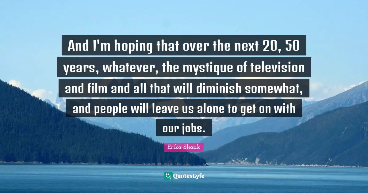 Erika Slezak Quotes: "And I'm hoping that over the next 20, 50 years, whatever, the mystique of television and film and all that will diminish somewhat, and people will leave us alone to get on with our jobs."