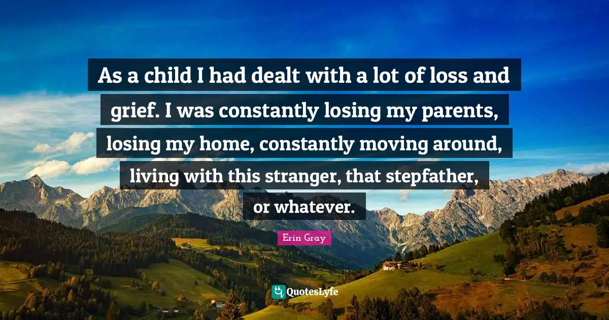 As a child I had dealt with a lot of loss and grief. I was constantly losing my parents, losing my home, constantly moving around, living with this stranger, that stepfather, or whatever.