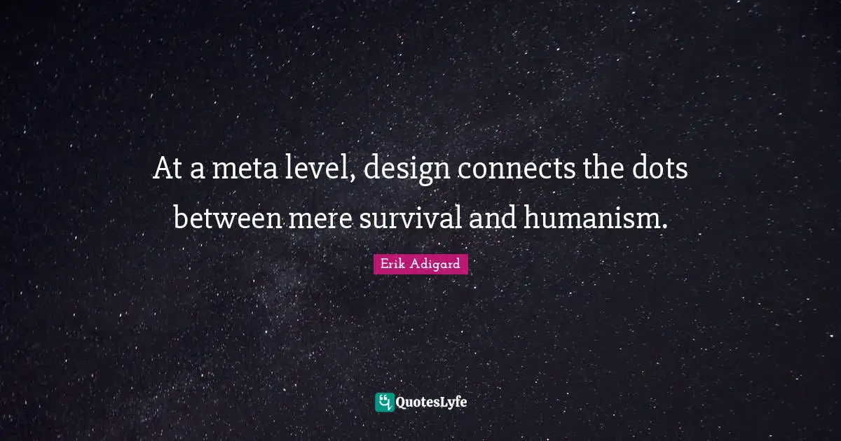 At a meta level, design connects the dots between mere survival and humanism.