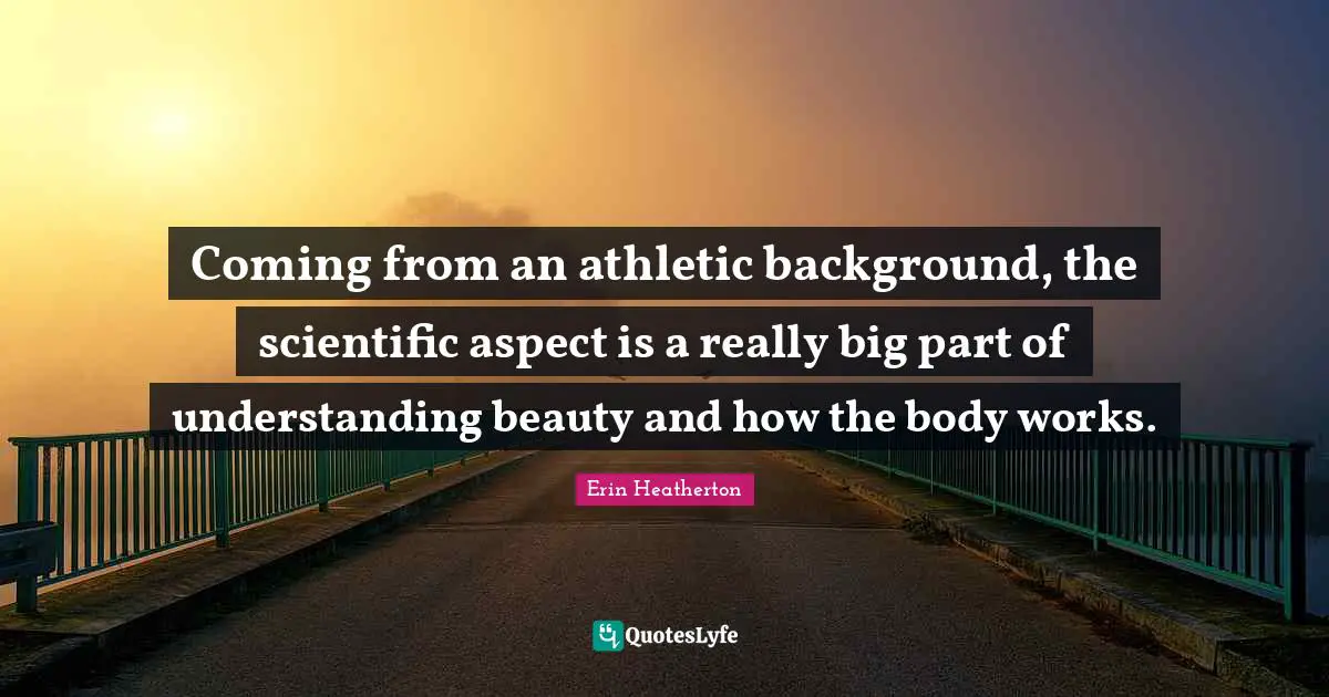 Coming from an athletic background, the scientific aspect is a really big part of understanding beauty and how the body works.