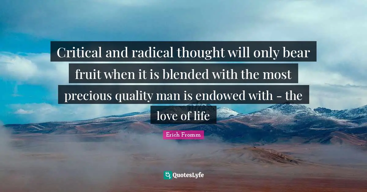 Critical and radical thought will only bear fruit when it is blended with the most precious quality man is endowed with - the love of life