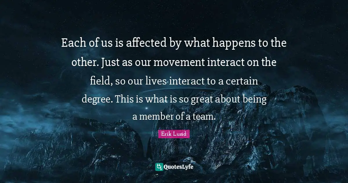 Each of us is affected by what happens to the other. Just as our movement interact on the field, so our lives interact to a certain degree. This is what is so great about being a member of a team.