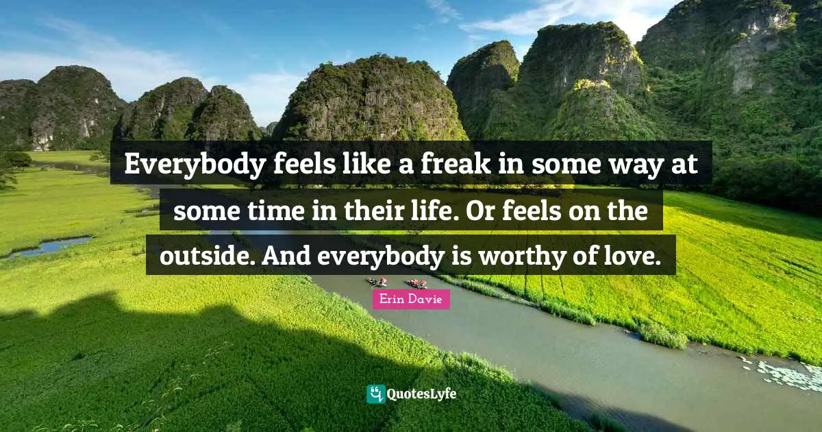 Everybody feels like a freak in some way at some time in their life. Or feels on the outside. And everybody is worthy of love.