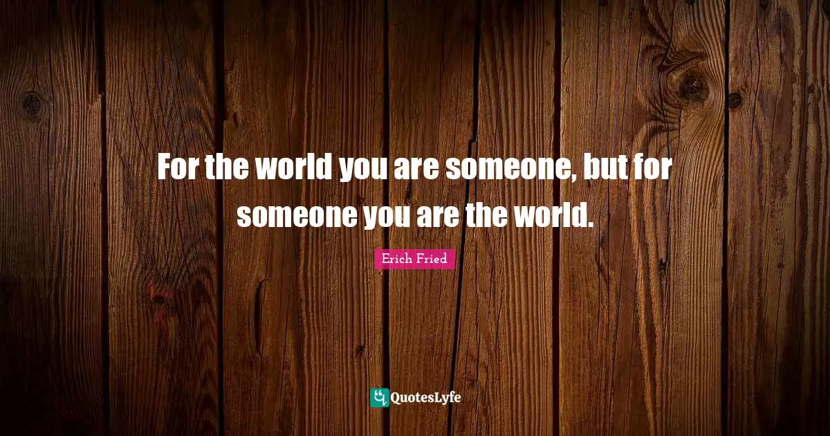 For the world you are someone, but for someone you are the world.