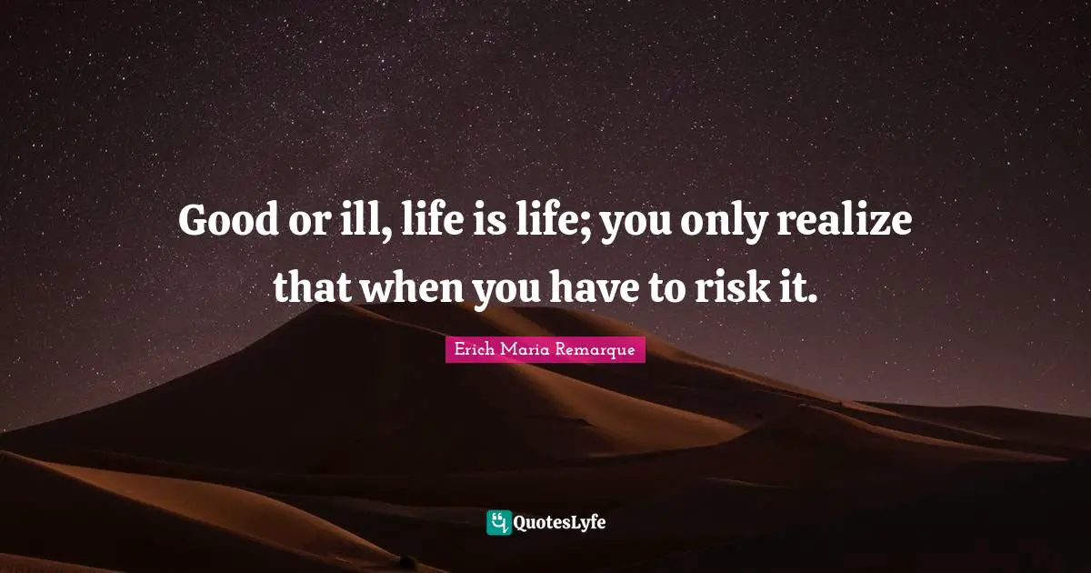Good or ill, life is life; you only realize that when you have to risk it.