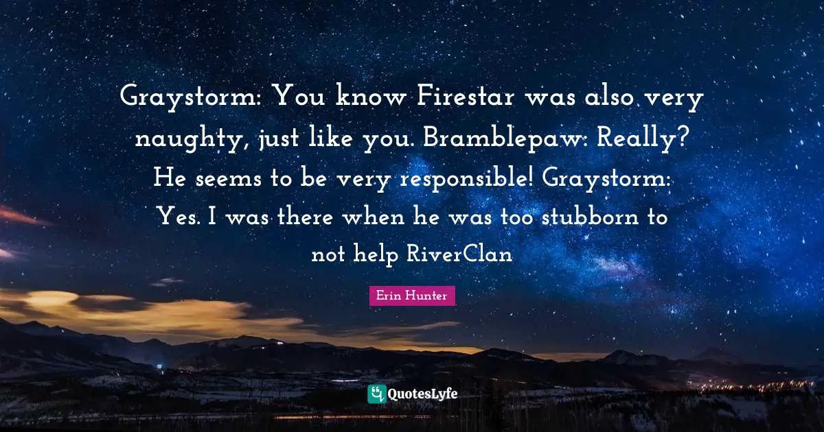 Graystorm: You know Firestar was also very naughty, just like you. Bramblepaw: Really? He seems to be very responsible! Graystorm: Yes. I was there when he was too stubborn to not help RiverClan