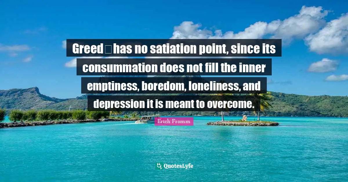 Greedhas no satiation point, since its consummation does not fill the inner emptiness, boredom, loneliness, and depression it is meant to overcome.