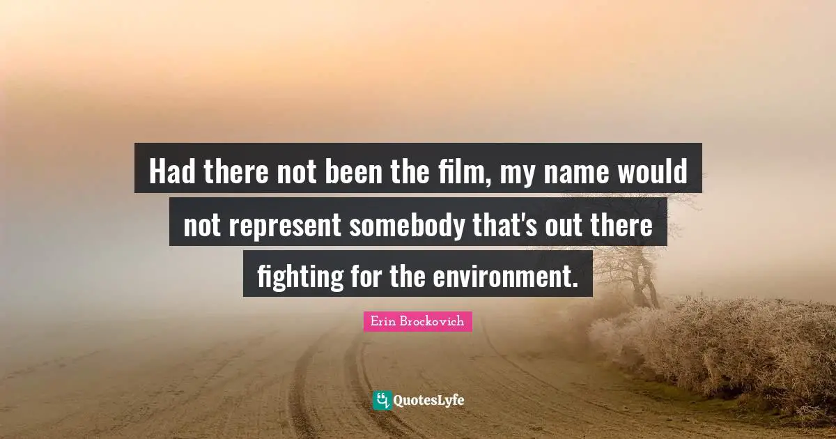 Had there not been the film, my name would not represent somebody that's out there fighting for the environment.