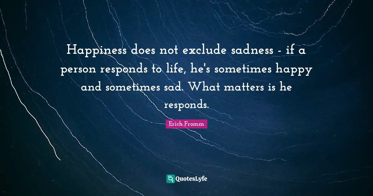 Happiness does not exclude sadness - if a person responds to life, he's sometimes happy and sometimes sad. What matters is he responds.