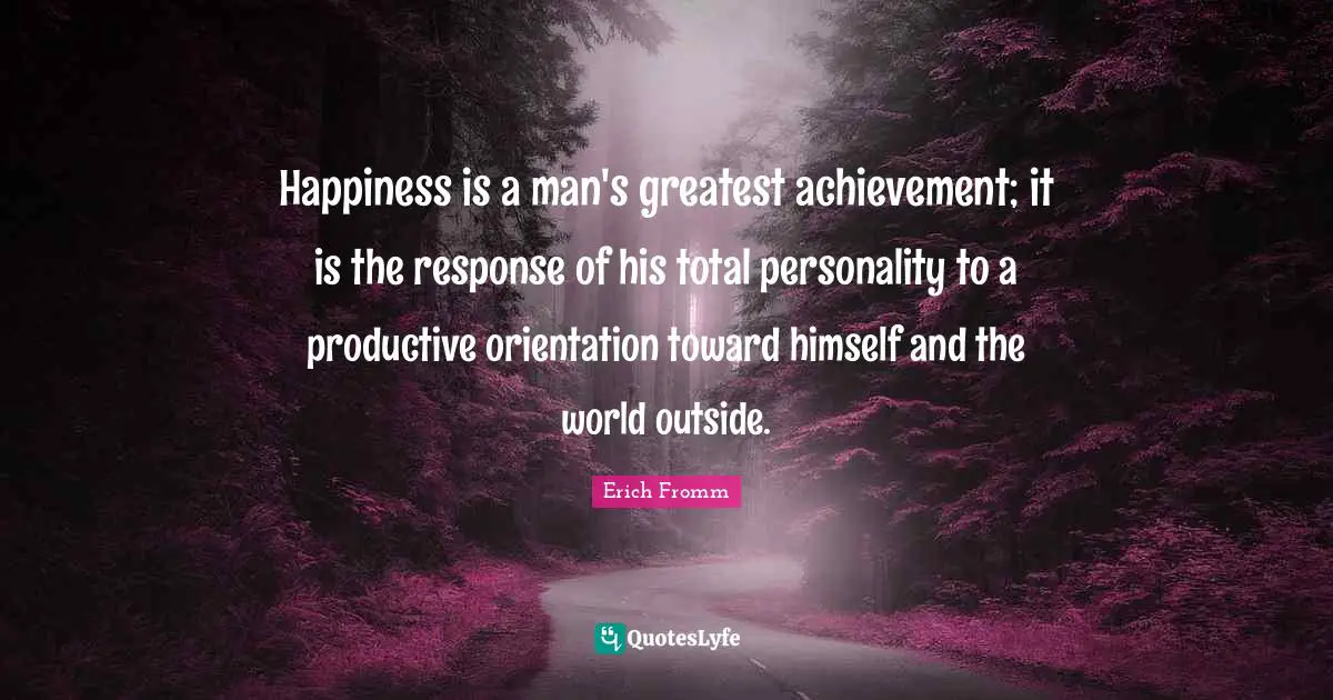 Happiness is a man's greatest achievement; it is the response of his total personality to a productive orientation toward himself and the world outside.