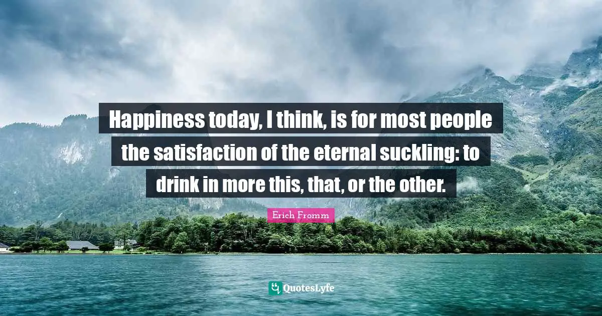 Happiness today, I think, is for most people the satisfaction of the eternal suckling: to drink in more this, that, or the other.