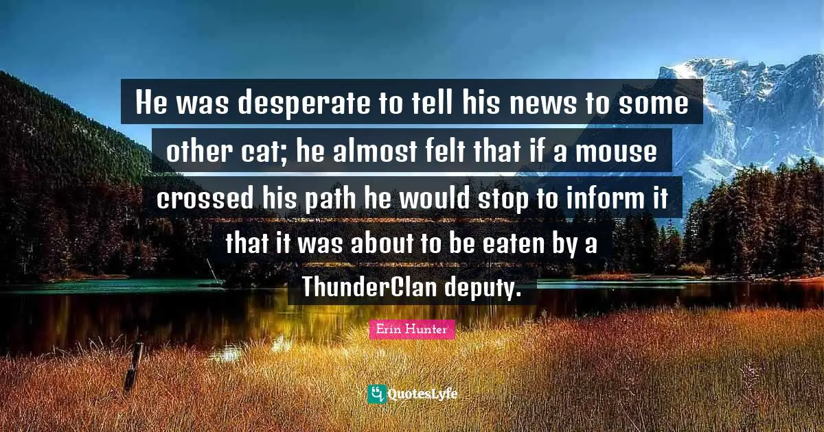 He was desperate to tell his news to some other cat; he almost felt that if a mouse crossed his path he would stop to inform it that it was about to be eaten by a ThunderClan deputy.