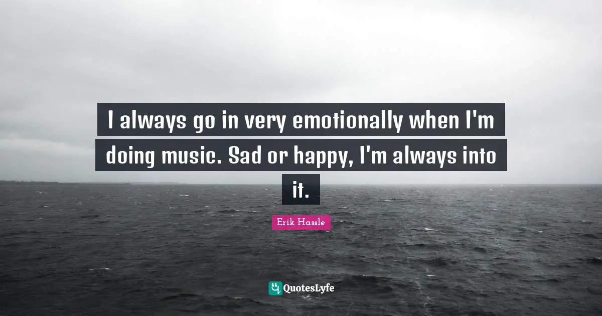 I always go in very emotionally when I'm doing music. Sad or happy, I'm always into it.
