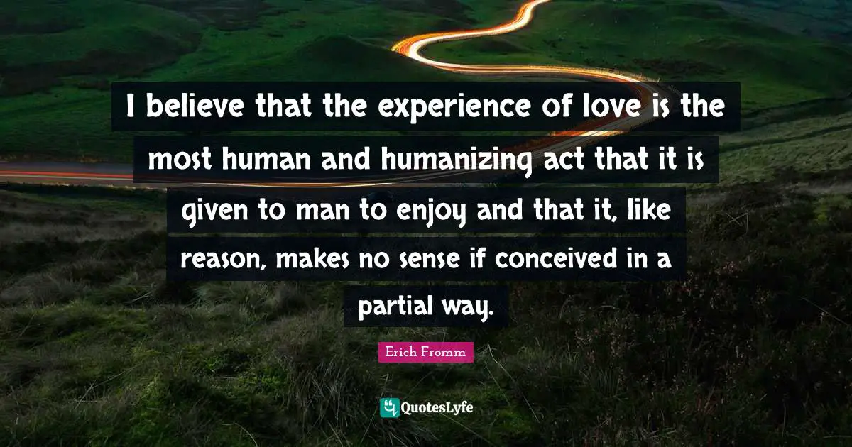 I believe that the experience of love is the most human and humanizing act that it is given to man to enjoy and that it, like reason, makes no sense if conceived in a partial way.