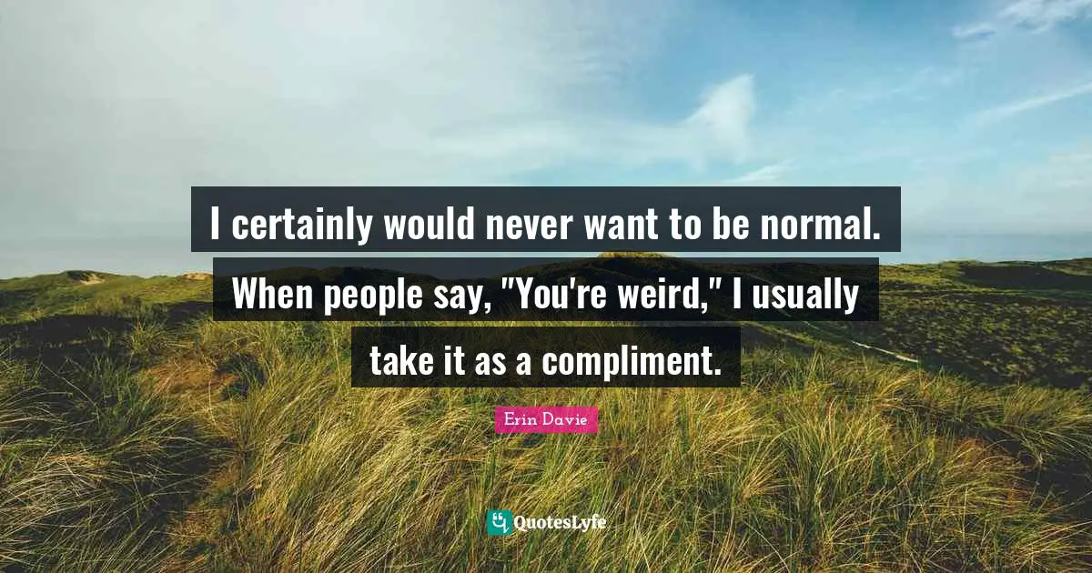 I certainly would never want to be normal. When people say, "You're weird," I usually take it as a compliment.