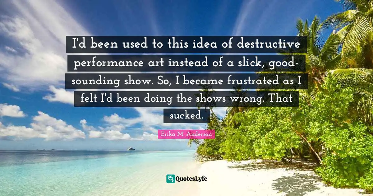 I'd been used to this idea of destructive performance art instead of a slick, good-sounding show. So, I became frustrated as I felt I'd been doing the shows wrong. That sucked.