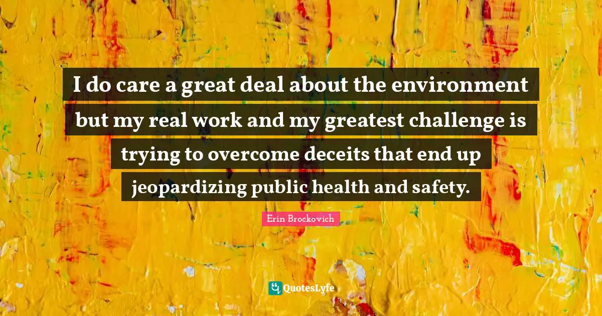 I do care a great deal about the environment but my real work and my greatest challenge is trying to overcome deceits that end up jeopardizing public health and safety.