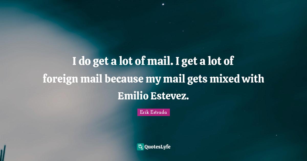 I do get a lot of mail. I get a lot of foreign mail because my mail gets mixed with Emilio Estevez.