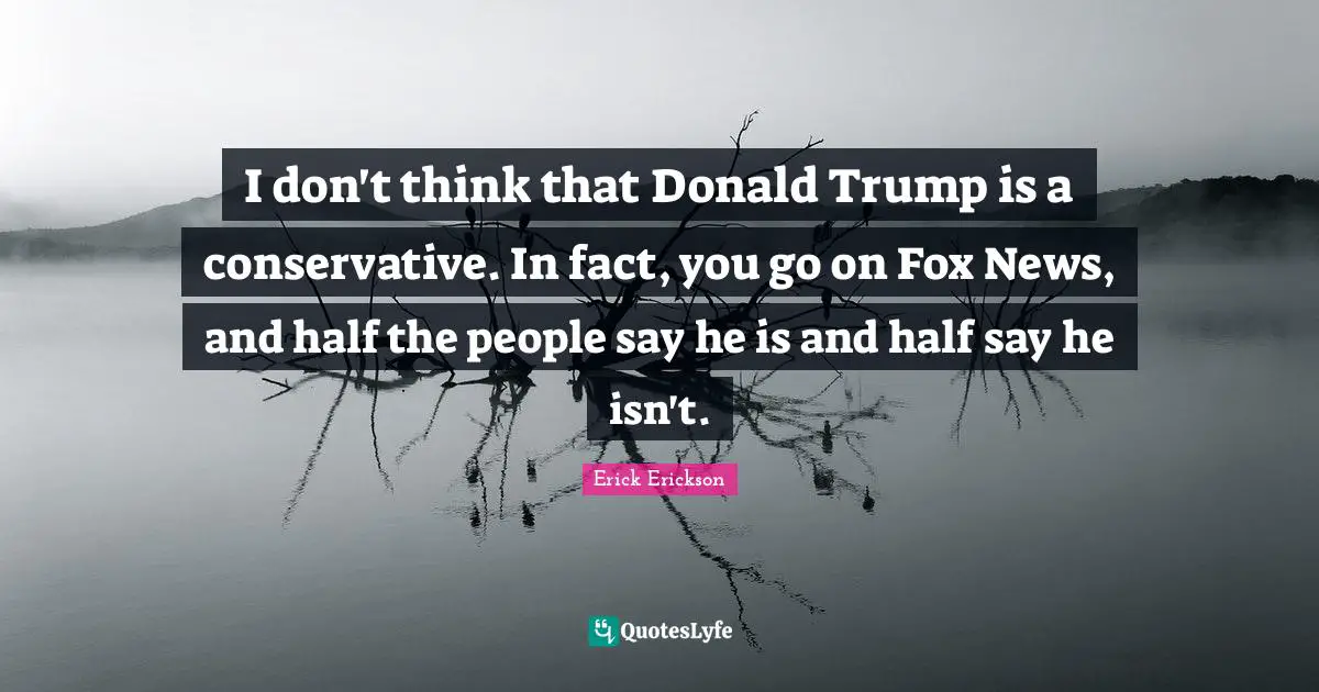 I don't think that Donald Trump is a conservative. In fact, you go on Fox News, and half the people say he is and half say he isn't.