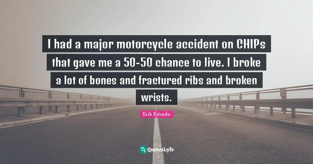 I had a major motorcycle accident on CHIPs that gave me a 50-50 chance to live. I broke a lot of bones and fractured ribs and broken wrists.