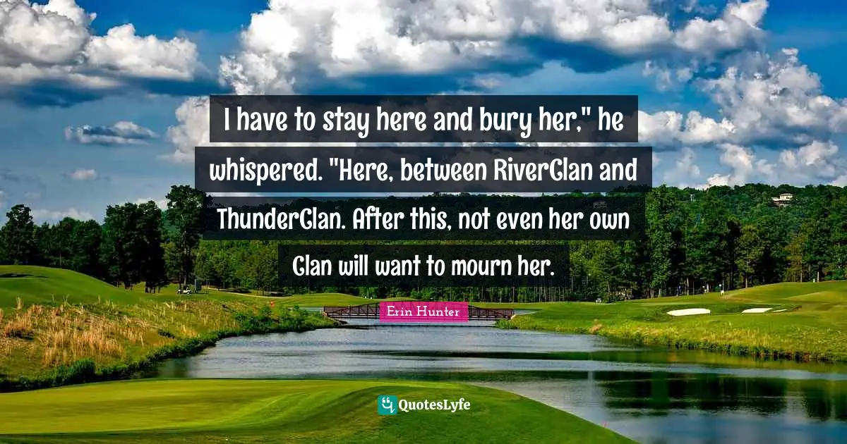 I have to stay here and bury her," he whispered. "Here, between RiverClan and ThunderClan. After this, not even her own Clan will want to mourn her.