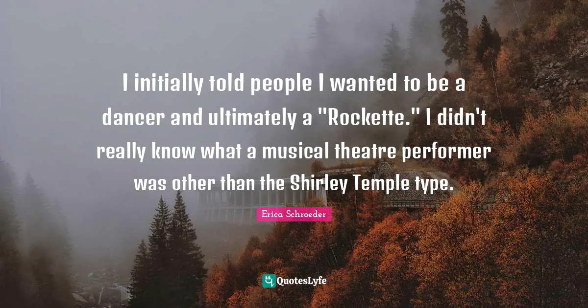 I initially told people I wanted to be a dancer and ultimately a "Rockette." I didn't really know what a musical theatre performer was other than the Shirley Temple type.