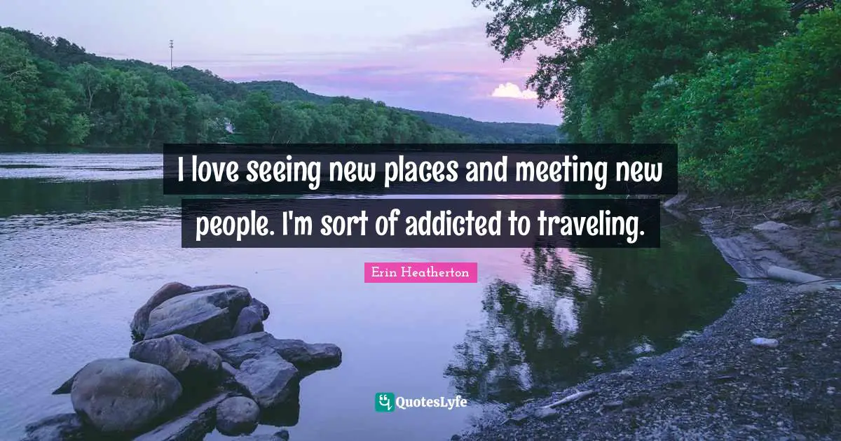 I love seeing new places and meeting new people. I'm sort of addicted to traveling.