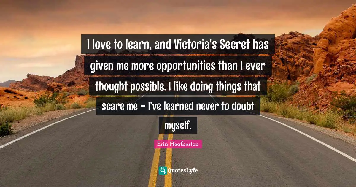 I love to learn, and Victoria's Secret has given me more opportunities than I ever thought possible. I like doing things that scare me - I've learned never to doubt myself.
