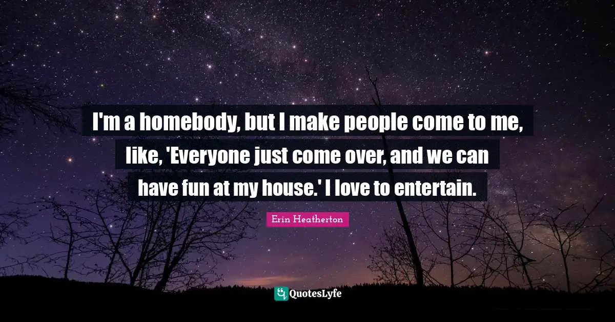 I'm a homebody, but I make people come to me, like, 'Everyone just come over, and we can have fun at my house.' I love to entertain.