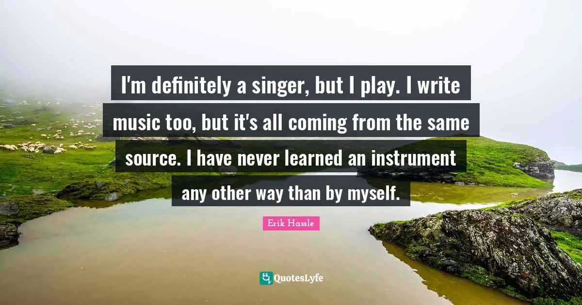 I'm definitely a singer, but I play. I write music too, but it's all coming from the same source. I have never learned an instrument any other way than by myself.