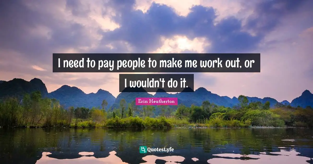 I need to pay people to make me work out, or I wouldn't do it.