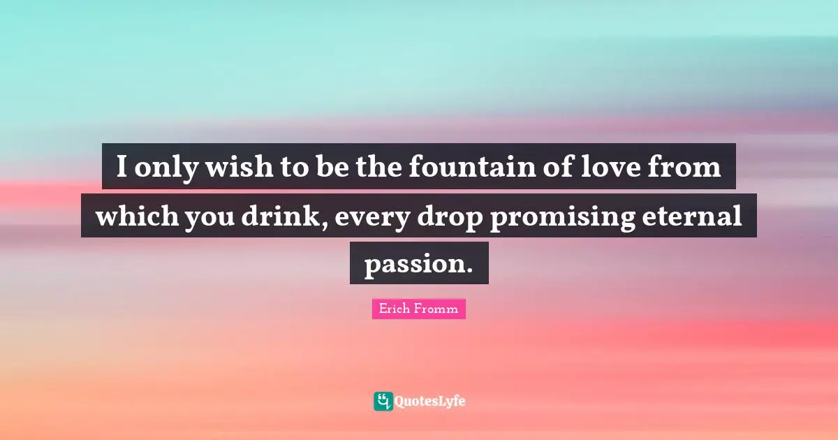 I only wish to be the fountain of love from which you drink, every drop promising eternal passion.