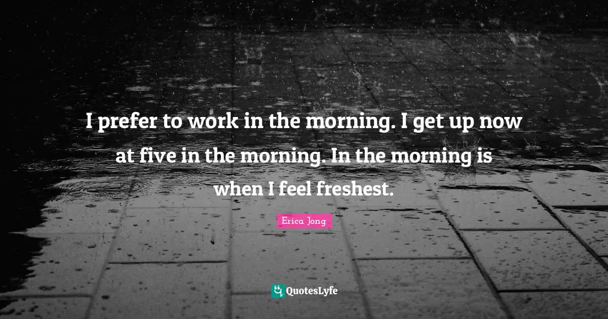 I prefer to work in the morning. I get up now at five in the morning. In the morning is when I feel freshest.