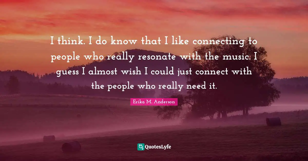 I think. I do know that I like connecting to people who really resonate with the music. I guess I almost wish I could just connect with the people who really need it.