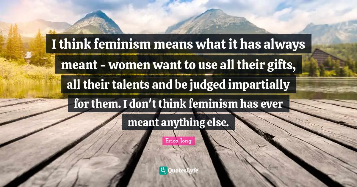 I think feminism means what it has always meant - women want to use all their gifts, all their talents and be judged impartially for them. I don't think feminism has ever meant anything else.