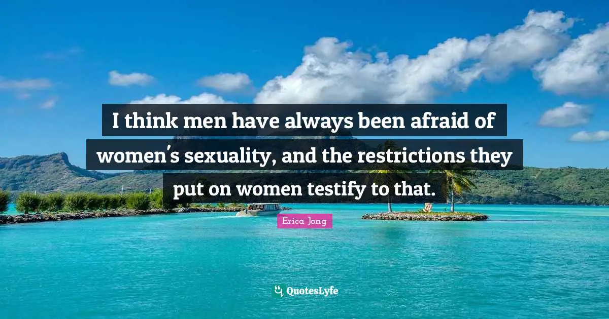 I think men have always been afraid of women's sexuality, and the restrictions they put on women testify to that.
