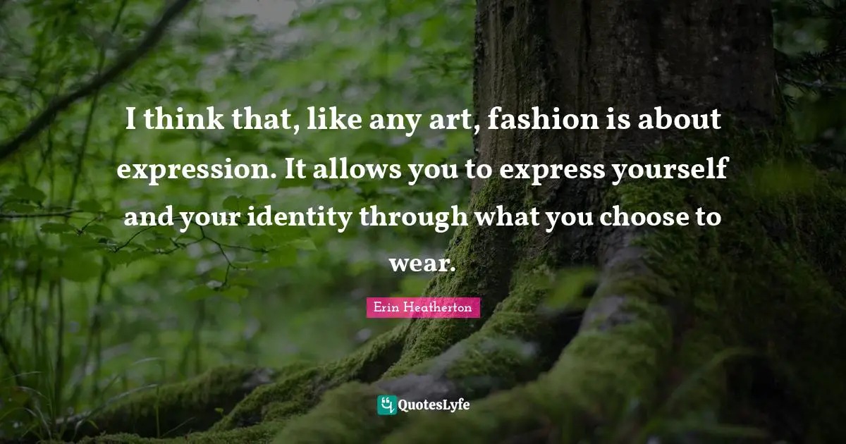 I think that, like any art, fashion is about expression. It allows you to express yourself and your identity through what you choose to wear.