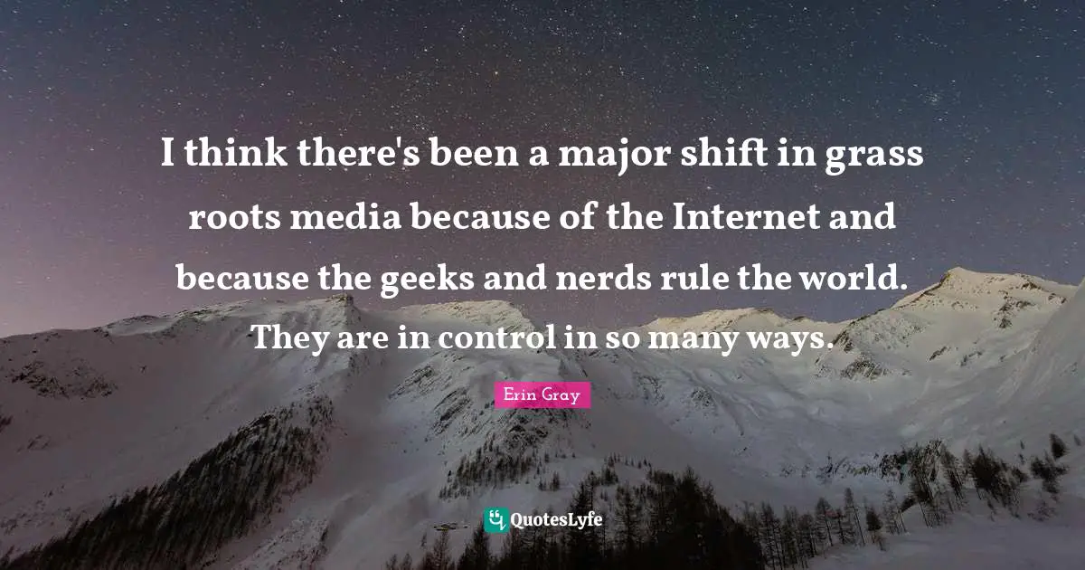 I think there's been a major shift in grass roots media because of the Internet and because the geeks and nerds rule the world. They are in control in so many ways.