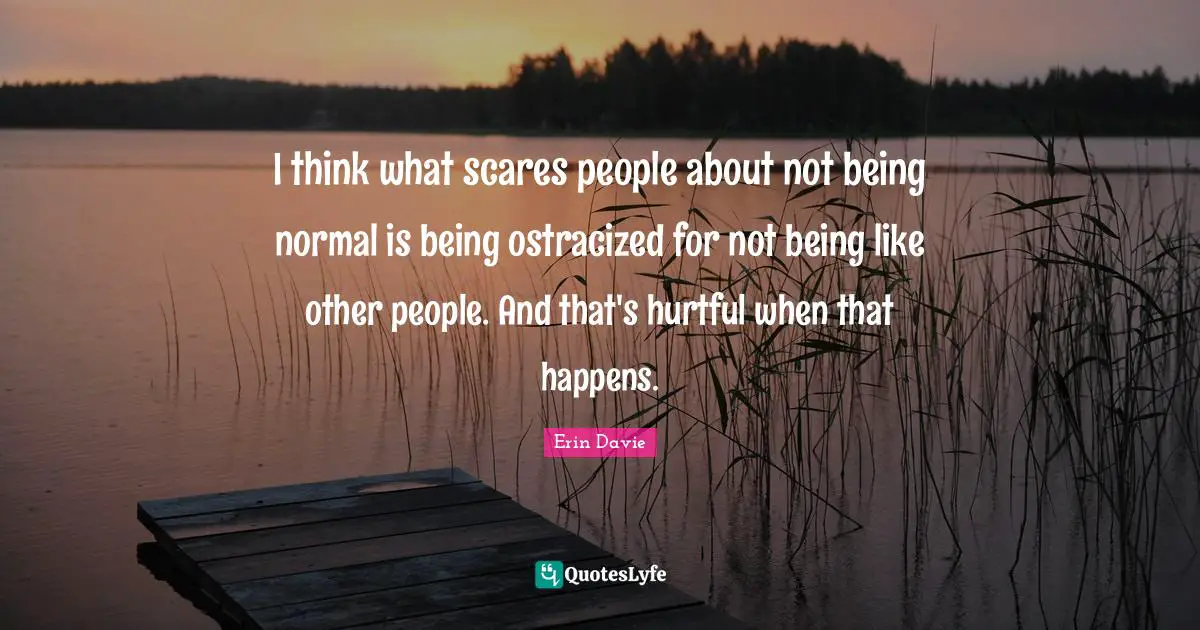 I think what scares people about not being normal is being ostracized for not being like other people. And that's hurtful when that happens.