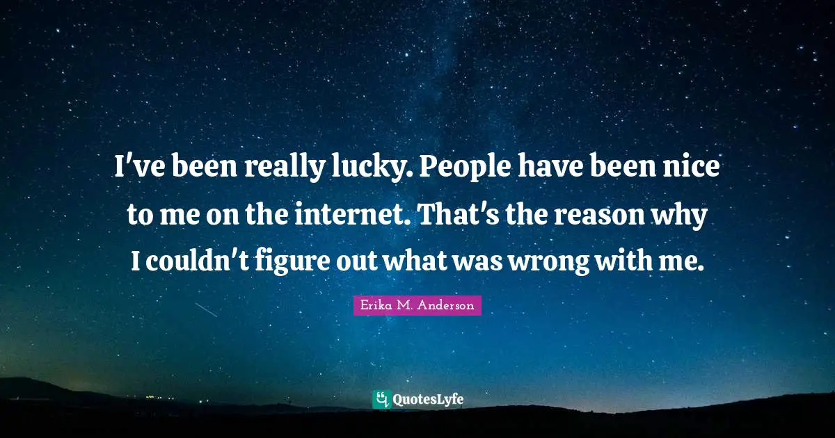 I've been really lucky. People have been nice to me on the internet. That's the reason why I couldn't figure out what was wrong with me.