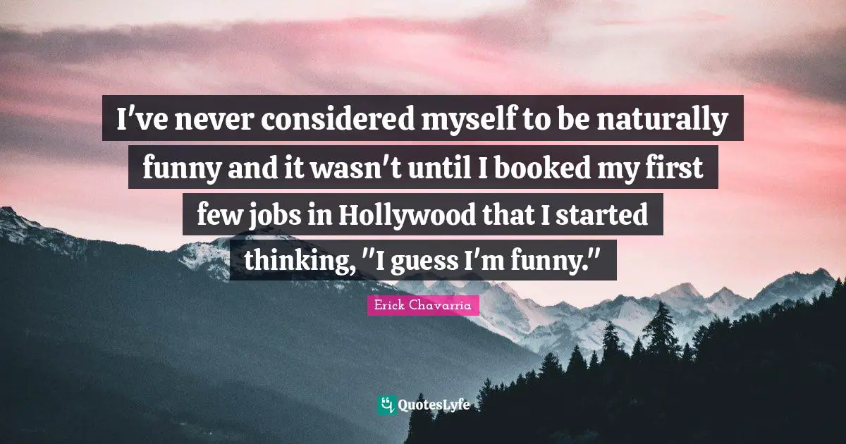 I've never considered myself to be naturally funny and it wasn't until I booked my first few jobs in Hollywood that I started thinking, "I guess I'm funny."