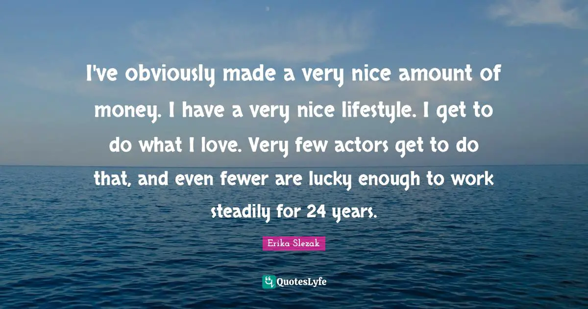 I've obviously made a very nice amount of money. I have a very nice lifestyle. I get to do what I love. Very few actors get to do that, and even fewer are lucky enough to work steadily for 24 years.