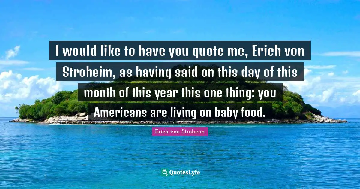 I would like to have you quote me, Erich von Stroheim, as having said on this day of this month of this year this one thing: you Americans are living on baby food.