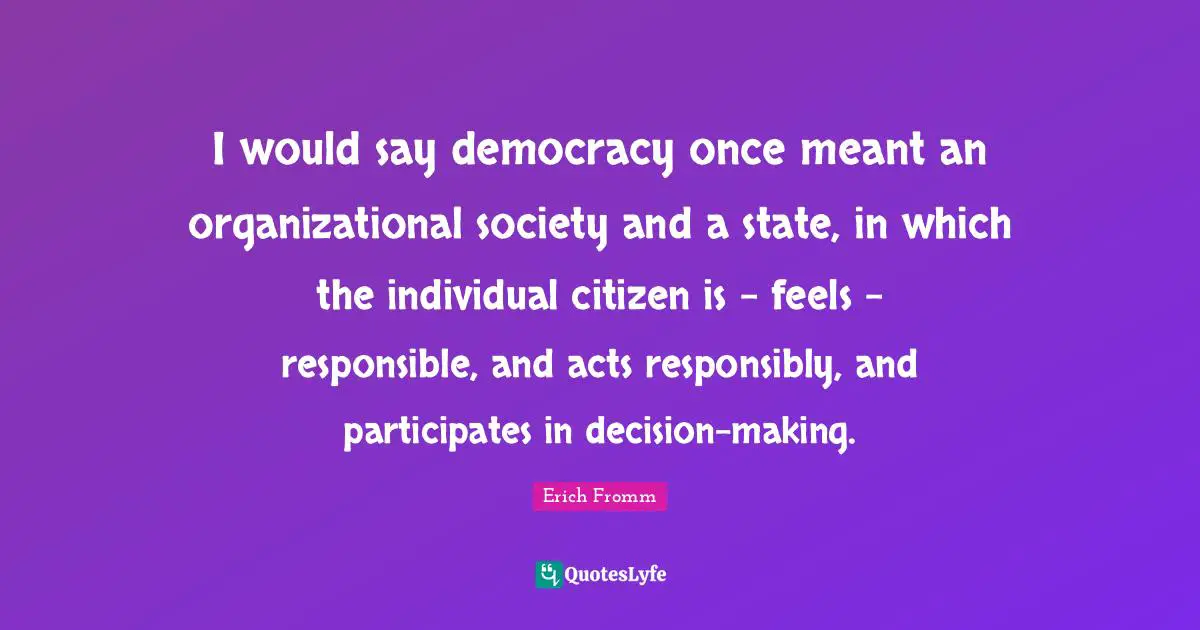 I would say democracy once meant an organizational society and a state, in which the individual citizen is - feels - responsible, and acts responsibly, and participates in decision-making.