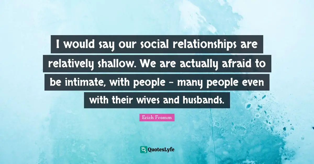 I would say our social relationships are relatively shallow. We are actually afraid to be intimate, with people - many people even with their wives and husbands.