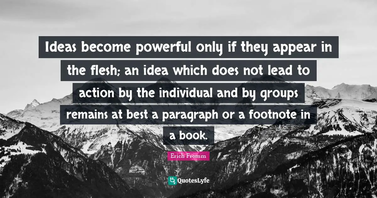 Ideas become powerful only if they appear in the flesh; an idea which does not lead to action by the individual and by groups remains at best a paragraph or a footnote in a book.