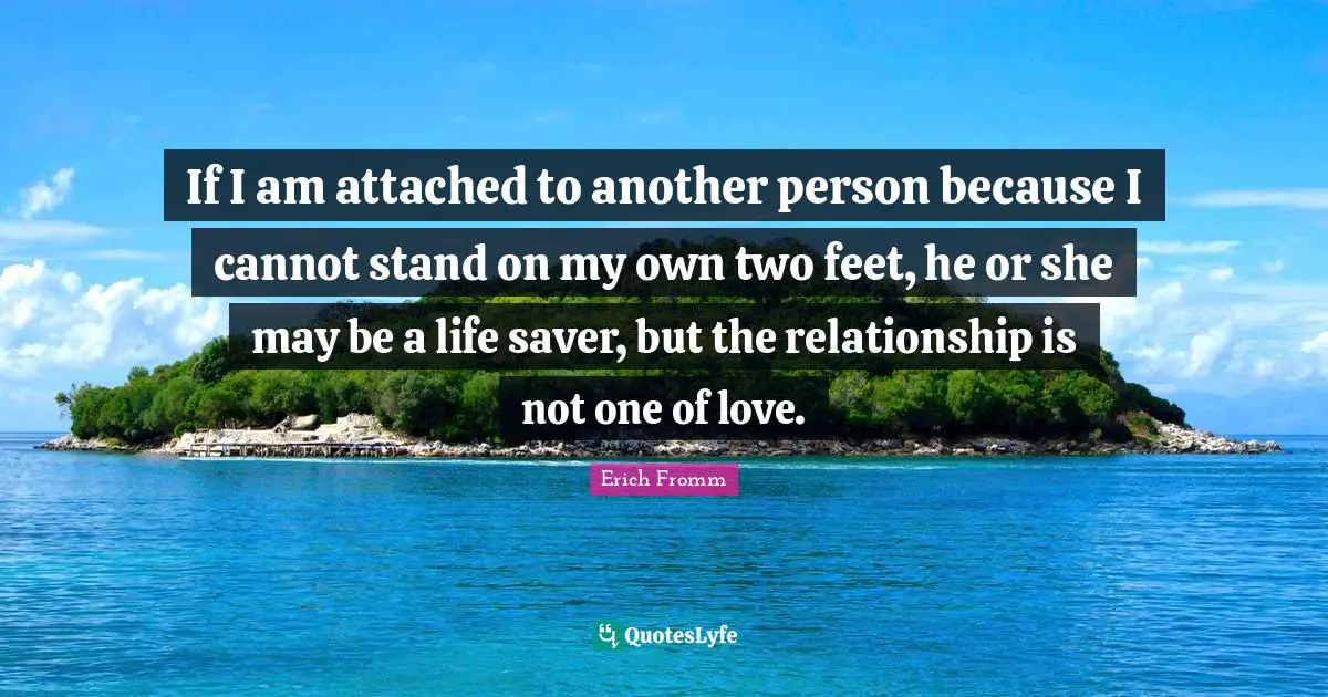 If I am attached to another person because I cannot stand on my own two feet, he or she may be a life saver, but the relationship is not one of love.