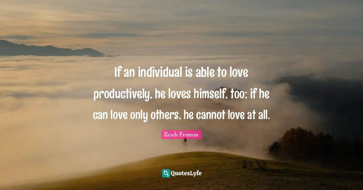 If an individual is able to love productively, he loves himself, too; if he can love only others, he cannot love at all.